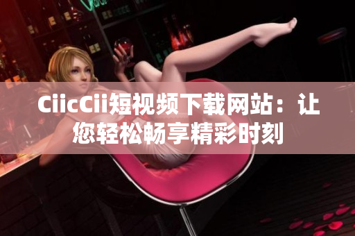 CiicCii短视频下载网站：让您轻松畅享精彩时刻