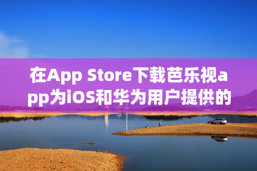 在App Store下载芭乐视app为iOS和华为用户提供的便捷入口