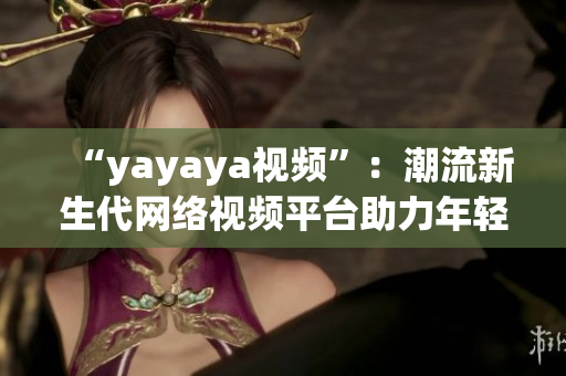 “yayaya视频”：潮流新生代网络视频平台助力年轻人创意发挥