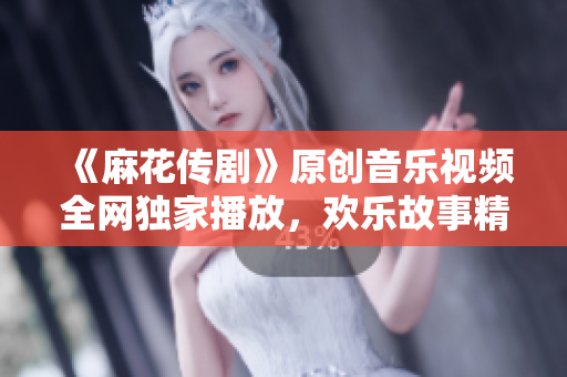 《麻花传剧》原创音乐视频全网独家播放，欢乐故事精彩呈现