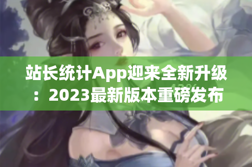 站长统计App迎来全新升级：2023最新版本重磅发布，功能大升级，用户体验再升级