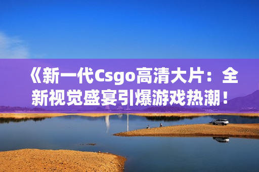 《新一代Csgo高清大片：全新视觉盛宴引爆游戏热潮！》