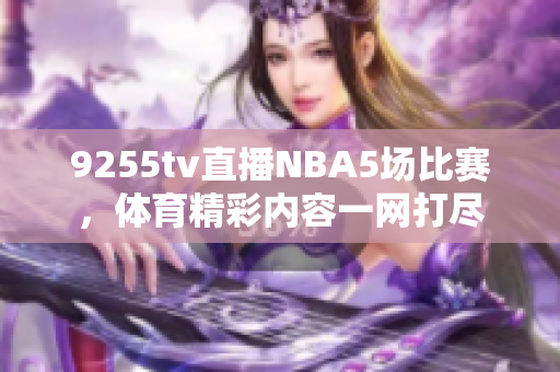 9255tv直播NBA5场比赛，体育精彩内容一网打尽