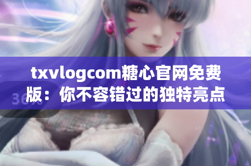 txvlogcom糖心官网免费版：你不容错过的独特亮点