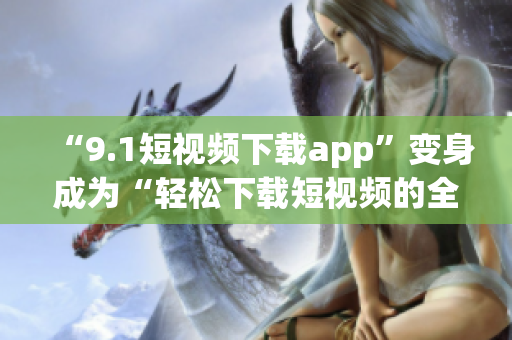 “9.1短视频下载app”变身成为“轻松下载短视频的全新app，体验无限乐趣！”