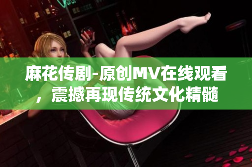 麻花传剧-原创MV在线观看，震撼再现传统文化精髓