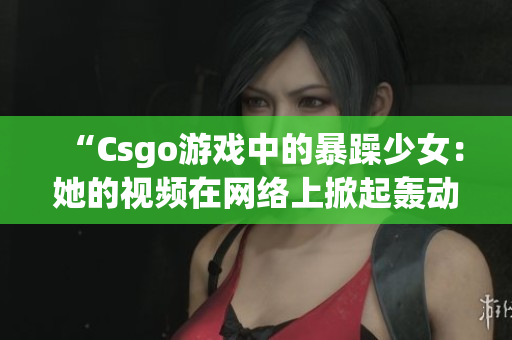 “Csgo游戏中的暴躁少女：她的视频在网络上掀起轰动”