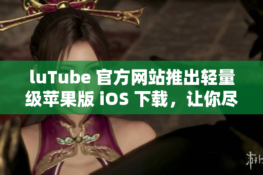 luTube 官方网站推出轻量级苹果版 iOS 下载，让你尽情观赏视频