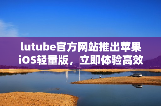 lutube官方网站推出苹果iOS轻量版，立即体验高效下载乐趣