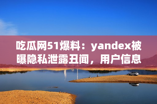 吃瓜网51爆料：yandex被曝隐私泄露丑闻，用户信息安全备受质疑