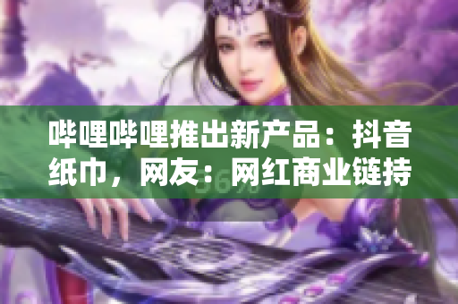 哔哩哔哩推出新产品：抖音纸巾，网友：网红商业链持续拉长