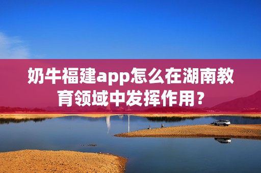 奶牛福建app怎么在湖南教育领域中发挥作用？