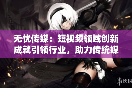 无忧传媒：短视频领域创新成就引领行业，助力传统媒体转型新媒体