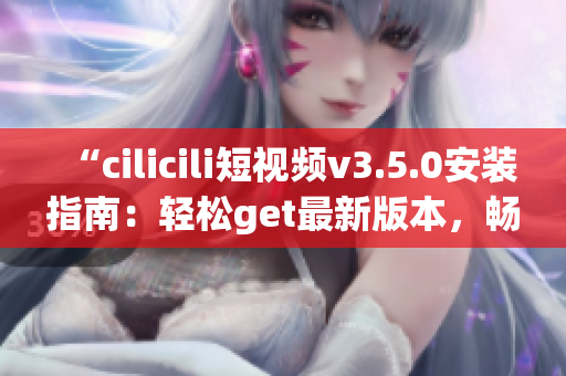 “cilicili短视频v3.5.0安装指南：轻松get最新版本，畅享精彩短视频体验”