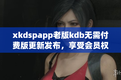 xkdspapp老版kdb无需付费版更新发布，享受会员权限免费使用