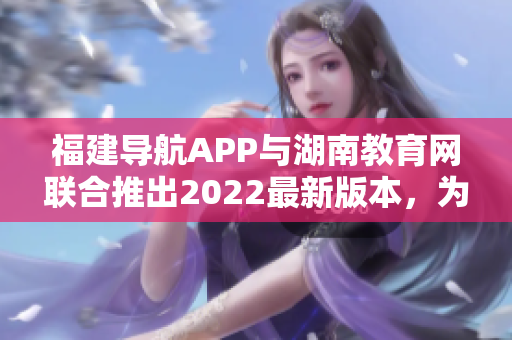 福建导航APP与湖南教育网联合推出2022最新版本，为用户提供更便捷的导航服务