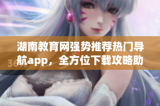 湖南教育网强势推荐热门导航app，全方位下载攻略助你快速掌握！