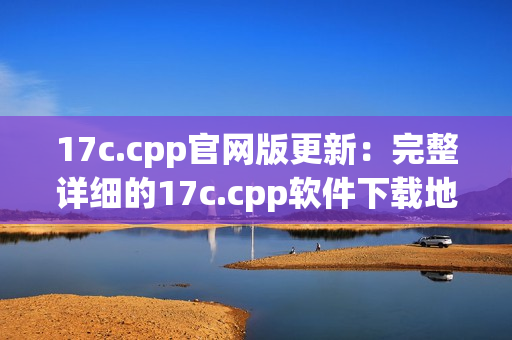 17c.cpp官网版更新：完整详细的17c.cpp软件下载地址及安装教程