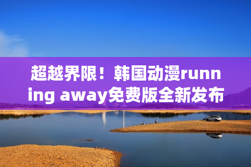 超越界限！韩国动漫running away免费版全新发布