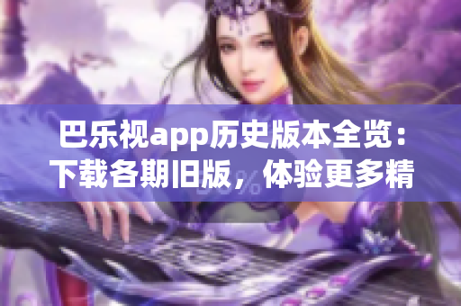 巴乐视app历史版本全览：下载各期旧版，体验更多精彩内容