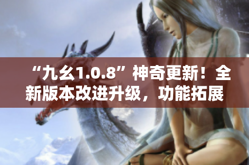 “九幺1.0.8”神奇更新！全新版本改进升级，功能拓展更强大