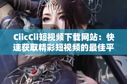 CiicCii短视频下载网站：快速获取精彩短视频的最佳平台