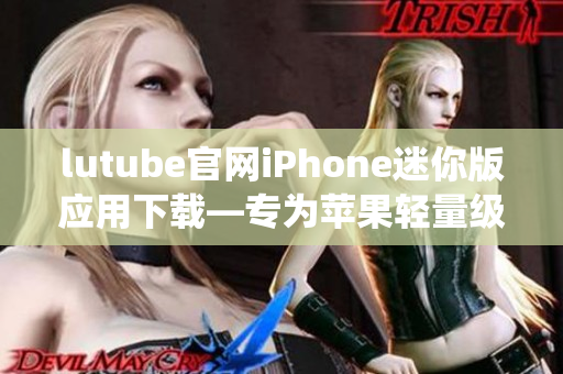 lutube官网iPhone迷你版应用下载—专为苹果轻量级IOS系统设计