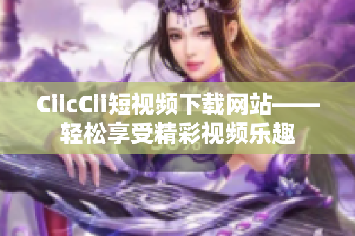 CiicCii短视频下载网站——轻松享受精彩视频乐趣