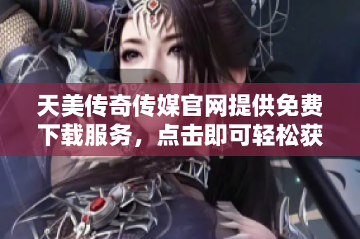 天美传奇传媒官网提供免费下载服务，点击即可轻松获得。