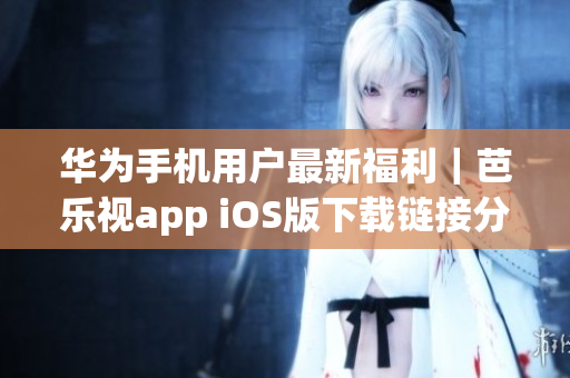 华为手机用户最新福利｜芭乐视app iOS版下载链接分享-不容错过