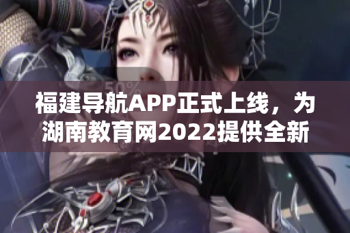 福建导航APP正式上线，为湖南教育网2022提供全新导航功能