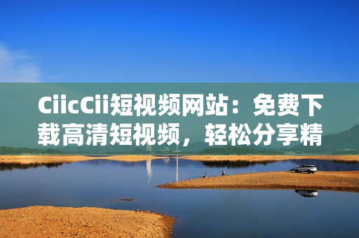 CiicCii短视频网站：免费下载高清短视频，轻松分享精彩生活