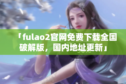 「fulao2官网免费下载全国破解版，国内地址更新」