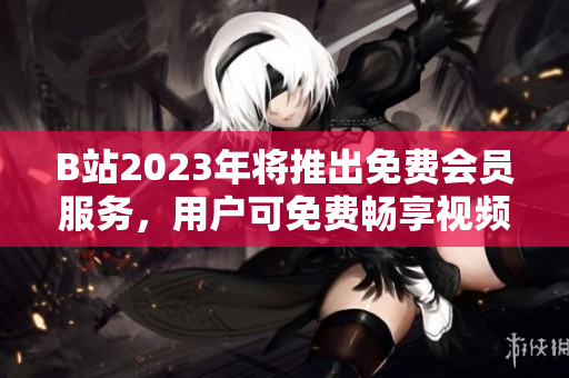 B站2023年将推出免费会员服务，用户可免费畅享视频内容