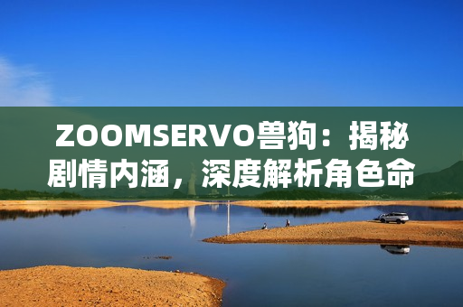 ZOOMSERVO兽狗：揭秘剧情内涵，深度解析角色命运与情感纠葛