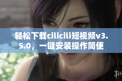 轻松下载cilicili短视频v3.5.0，一键安装操作简便