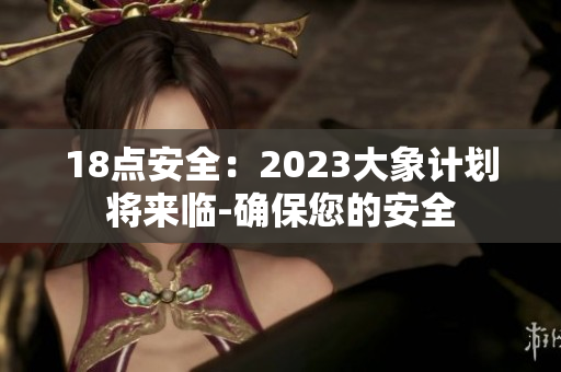 18点安全：2023大象计划将来临-确保您的安全