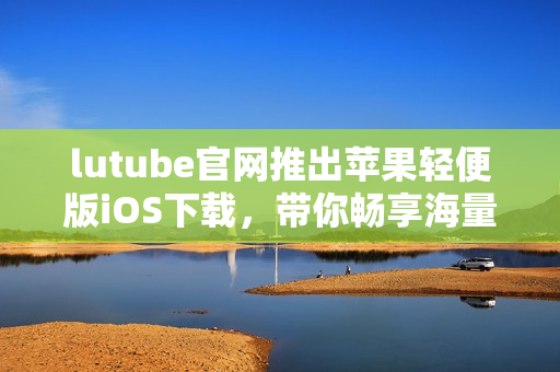 lutube官网推出苹果轻便版iOS下载，带你畅享海量视频  