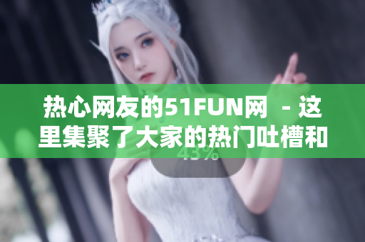 热心网友的51FUN网  - 这里集聚了大家的热门吐槽和热议