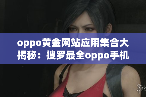 oppo黄金网站应用集合大揭秘：搜罗最全oppo手机应用推荐