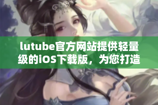 lutube官方网站提供轻量级的iOS下载版，为您打造更快捷的视频体验