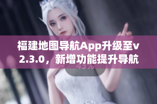 福建地图导航App升级至v2.3.0，新增功能提升导航体验