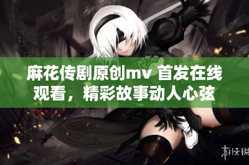 麻花传剧原创mv 首发在线观看，精彩故事动人心弦