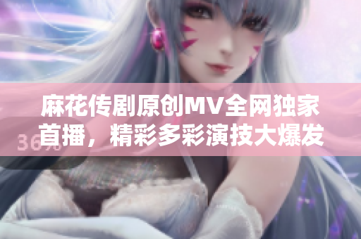 麻花传剧原创MV全网独家首播，精彩多彩演技大爆发！