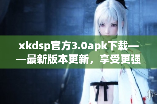 xkdsp官方3.0apk下载——最新版本更新，享受更强大功能