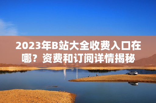 2023年B站大全收费入口在哪？资费和订阅详情揭秘