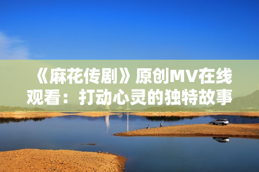 《麻花传剧》原创MV在线观看：打动心灵的独特故事治愈情感，感染力无法抗拒