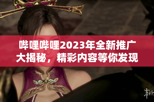 哔哩哔哩2023年全新推广大揭秘，精彩内容等你发现