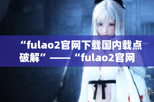 “fulao2官网下载国内载点破解”——“fulao2官网下载国内专业破解解析”