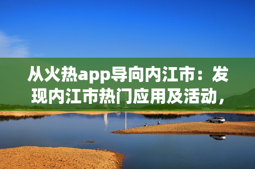 从火热app导向内江市：发现内江市热门应用及活动，解锁城市生活新体验